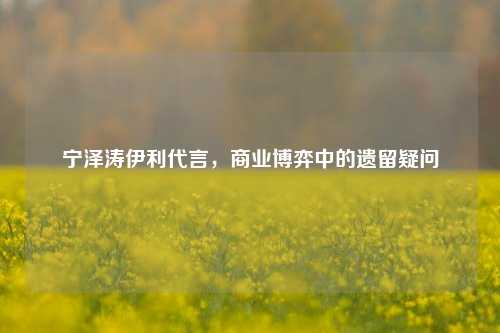 宁泽涛伊利代言,商业博弈中的遗留疑问