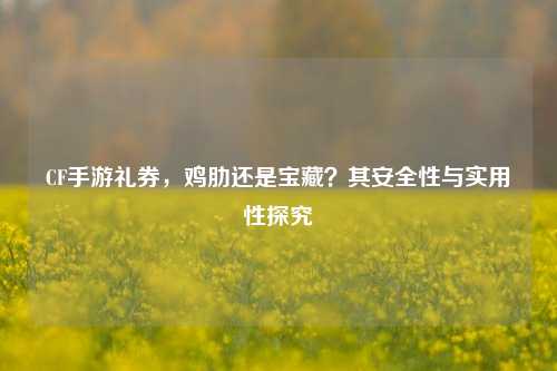 CF手游礼券,鸡肋还是宝藏?其安全性与实用性探究