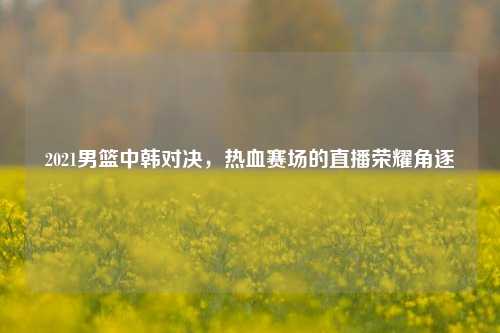 2021男篮中韩对决,热血赛场的直播荣耀角逐