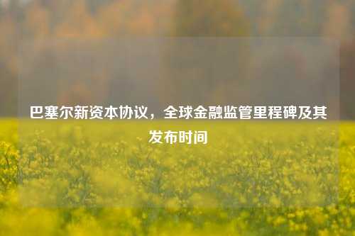 巴塞尔新资本协议，全球金融监管里程碑及其发布时间