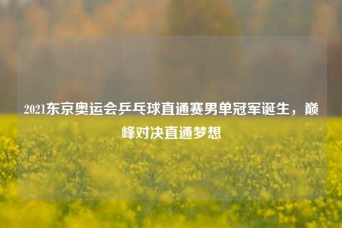 2021东京奥运会乒乓球直通赛男单冠军诞生，巅峰对决直通梦想