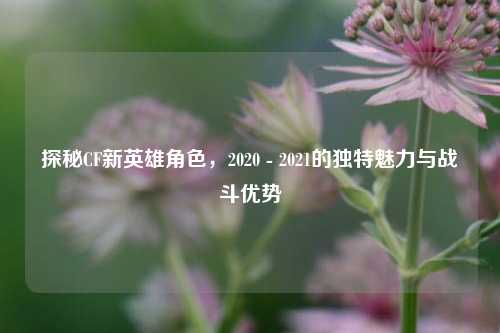 探秘CF新英雄角色,2020 - 2021的独特魅力与战斗优势