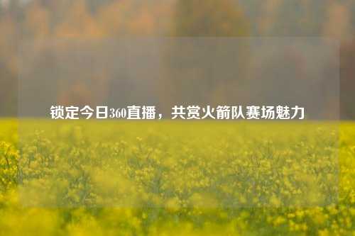 锁定今日360直播，共赏火箭队赛场魅力