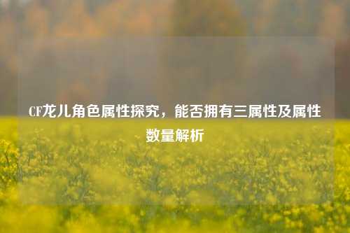 CF龙儿角色属性探究，能否拥有三属性及属性数量解析