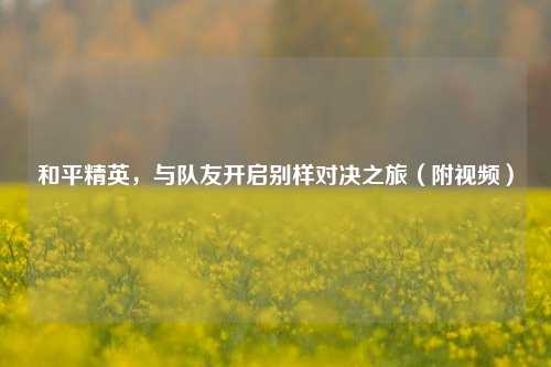 和平精英，与队友开启别样对决之旅（附视频）