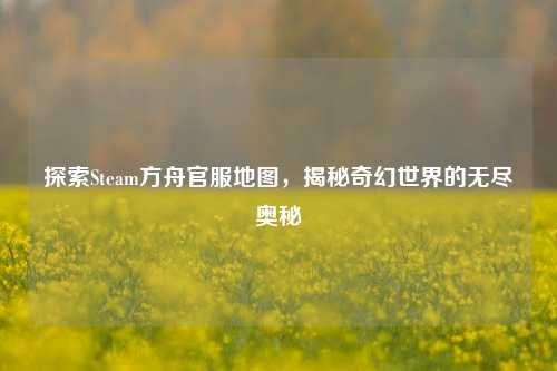 探索Steam方舟官服地图,揭秘奇幻世界的无尽奥秘