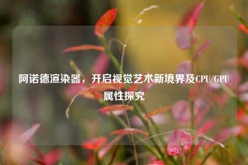 阿诺德渲染器，开启视觉艺术新境界及CPU/GPU属性探究
