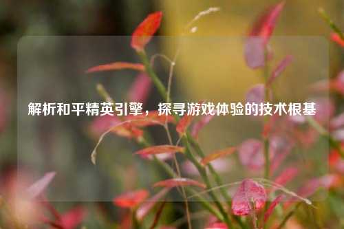 解析和平精英引擎,探寻游戏体验的技术根基