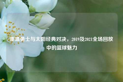 重温勇士与太阳经典对决,2019及2021全场回放中的篮球魅力