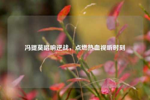 冯提莫唱响逆战，点燃热血视听时刻