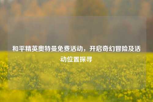 和平精英奥特曼免费活动，开启奇幻冒险及活动位置探寻