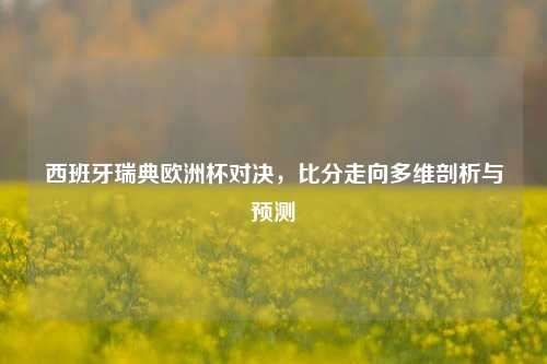 西班牙瑞典欧洲杯对决，比分走向多维剖析与预测