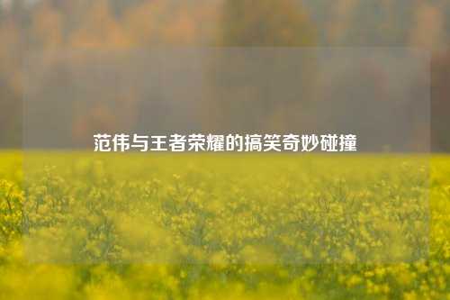 范伟与王者荣耀的搞笑奇妙碰撞