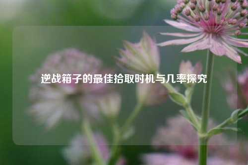 逆战箱子的最佳拾取时机与几率探究