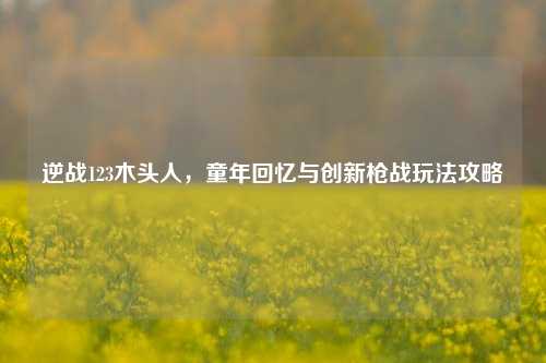 逆战123木头人,童年回忆与创新枪战玩法攻略