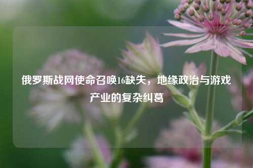 俄罗斯战网使命召唤16缺失，地缘政治与游戏产业的复杂纠葛