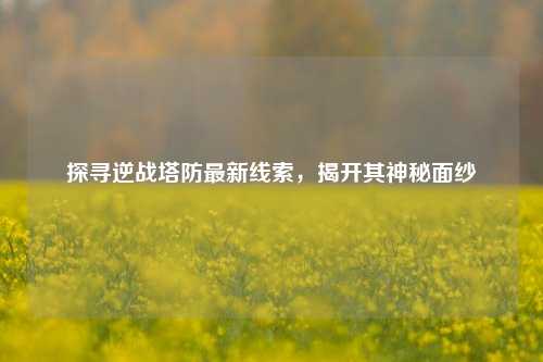 探寻逆战塔防最新线索,揭开其神秘面纱