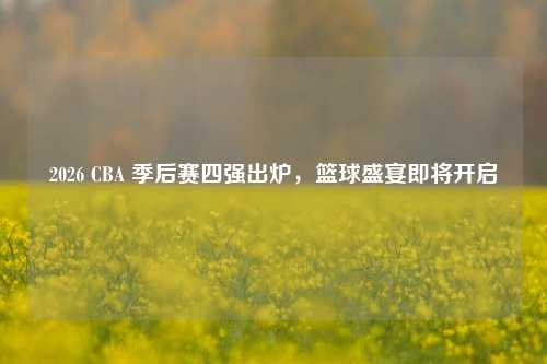 2026 CBA 季后赛四强出炉,篮球盛宴即将开启