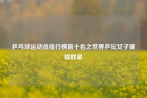 乒乓球运动员排行榜前十名之世界乒坛女子璀璨群星
