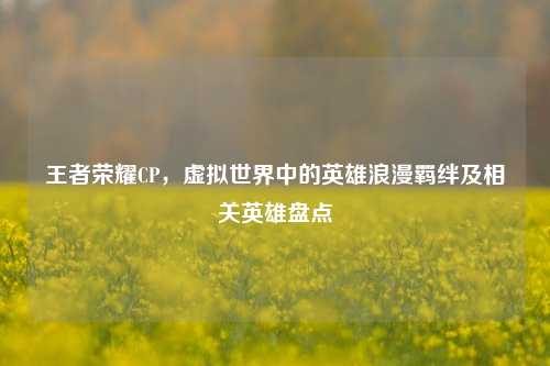 王者荣耀CP,虚拟世界中的英雄浪漫羁绊及相关英雄盘点