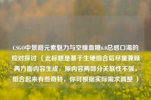 CSGO中景甜元素魅力与空腹血糖6.0总感口渴的应对探讨 (此标题是基于生硬组合后尽量兼顾两方面内容生成,原内容两部分关联性不强,组合起来有些奇特,你可根据实际需求调整 )