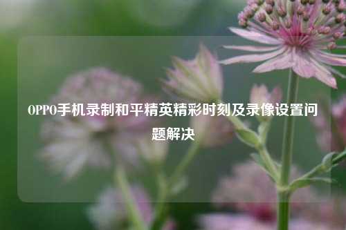 OPPO手机录制和平精英精彩时刻及录像设置问题解决