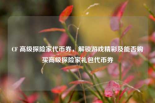 CF 高级探险家代币券，解锁游戏精彩及能否购买高级探险家礼包代币券