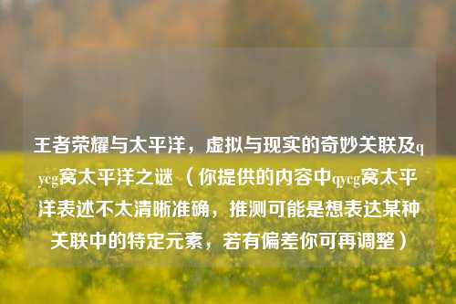 王者荣耀与太平洋,虚拟与现实的奇妙关联及qycg窝太平洋之谜 (你提供的内容中qycg窝太平洋表述不太清晰准确,推测可能是想表达某种关联中的特定元素,若有偏差你可再调整)