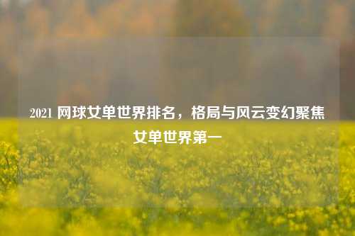 2021 网球女单世界排名，格局与风云变幻聚焦女单世界第一
