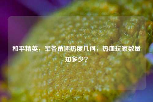 和平精英,军备角逐热度几何,热血玩家数量知多少?