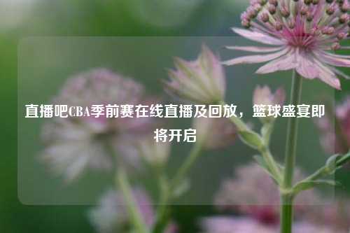 直播吧CBA季前赛在线直播及回放，篮球盛宴即将开启
