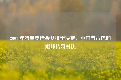 2004 年雅典奥运会女排半决赛,中国与古巴的巅峰传奇对决