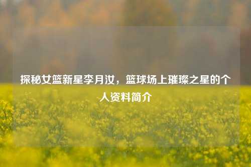 探秘女篮新星李月汝,篮球场上璀璨之星的个人资料简介