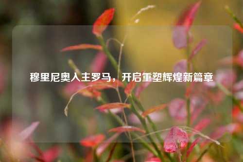 穆里尼奥入主罗马,开启重塑辉煌新篇章