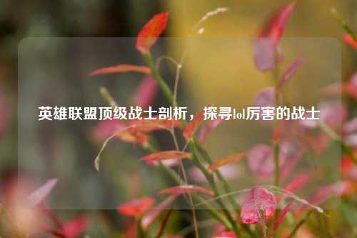 英雄联盟顶级战士剖析，探寻lol厉害的战士