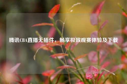 腾讯CBA直播无插件，畅享极致观赛体验及下载