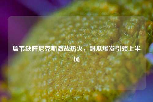 詹韦缺阵尼克斯激战热火，甜瓜爆发引领上半场