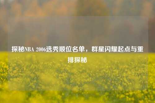 探秘NBA 2006选秀顺位名单，群星闪耀起点与重排探秘