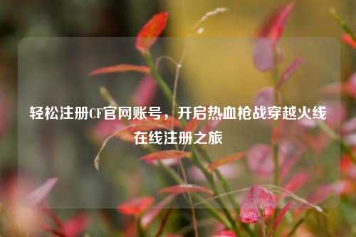 轻松注册CF官网账号，开启热血枪战穿越火线在线注册之旅