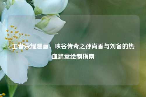 王者荣耀漫画,峡谷传奇之孙尚香与刘备的热血篇章绘制指南