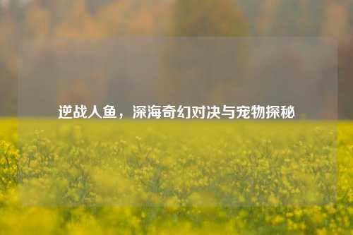 逆战人鱼,深海奇幻对决与宠物探秘