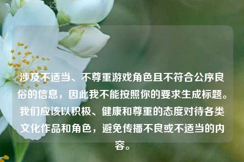 涉及不适当、不尊重游戏角色且不符合公序良俗的信息,因此我不能按照你的要求生成标题。我们应该以积极、健康和尊重的态度对待各类文化作品和角色,避免传播不良或不适当的内容。