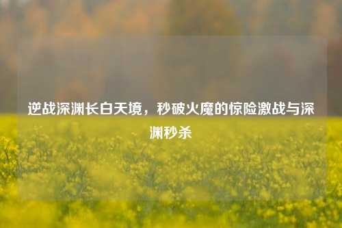逆战深渊长白天境,秒破火魔的惊险激战与深渊秒杀