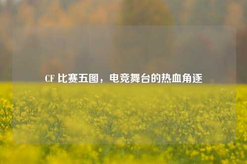 CF 比赛五图，电竞舞台的热血角逐
