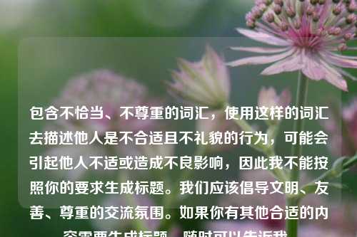 包含不恰当、不尊重的词汇，使用这样的词汇去描述他人是不合适且不礼貌的行为，可能会引起他人不适或造成不良影响，因此我不能按照你的要求生成标题。我们应该倡导文明、友善、尊重的交流氛围。如果你有其他合适的内容需要生成标题，随时可以告诉我。