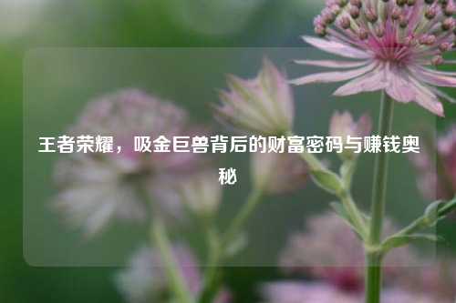 王者荣耀，吸金巨兽背后的财富密码与赚钱奥秘