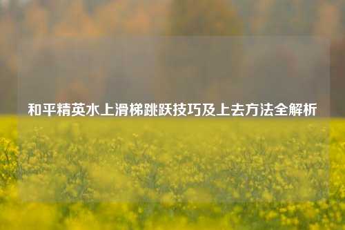 和平精英水上滑梯跳跃技巧及上去方法全解析