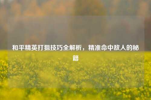 和平精英打狙技巧全解析，精准命中敌人的秘籍