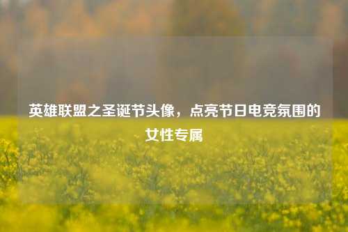 英雄联盟之圣诞节头像，点亮节日电竞氛围的女性专属