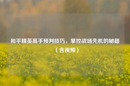和平精英高手预判技巧，掌控战场先机的秘籍（含视频）